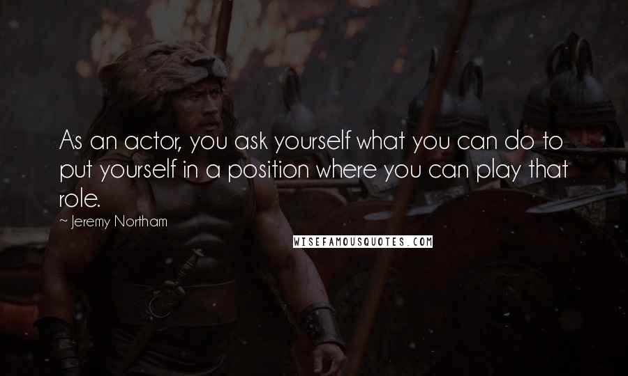 Jeremy Northam Quotes: As an actor, you ask yourself what you can do to put yourself in a position where you can play that role.