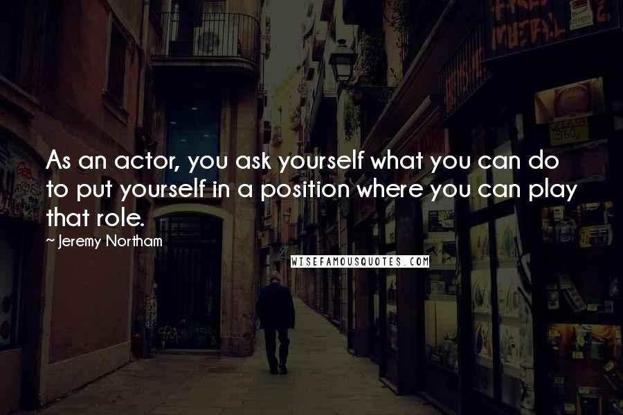 Jeremy Northam Quotes: As an actor, you ask yourself what you can do to put yourself in a position where you can play that role.