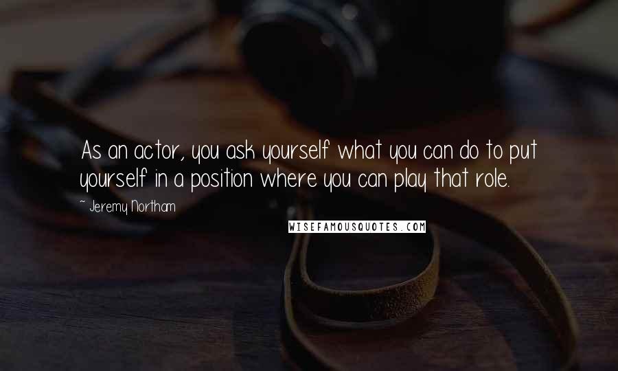Jeremy Northam Quotes: As an actor, you ask yourself what you can do to put yourself in a position where you can play that role.