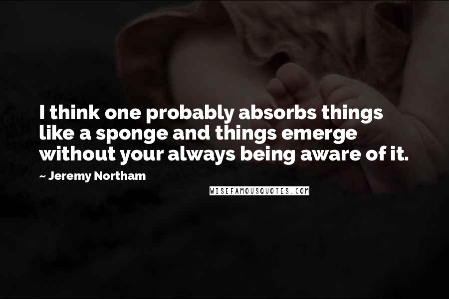 Jeremy Northam Quotes: I think one probably absorbs things like a sponge and things emerge without your always being aware of it.