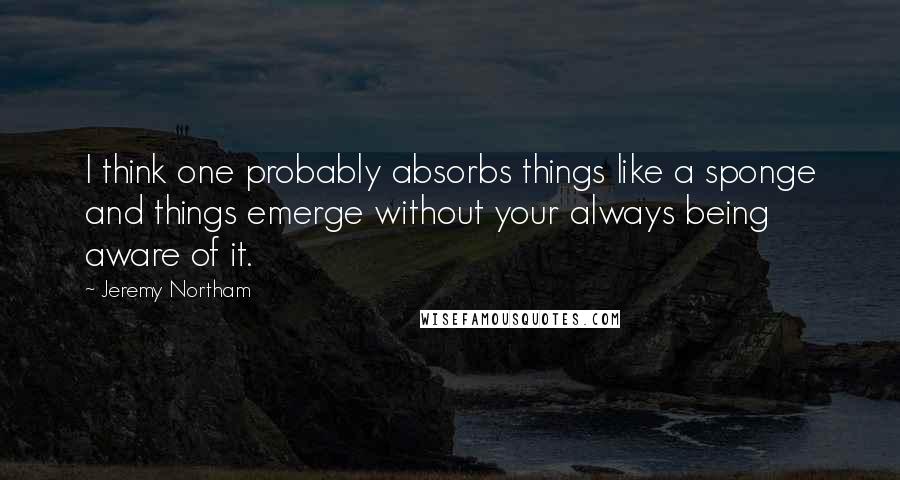 Jeremy Northam Quotes: I think one probably absorbs things like a sponge and things emerge without your always being aware of it.