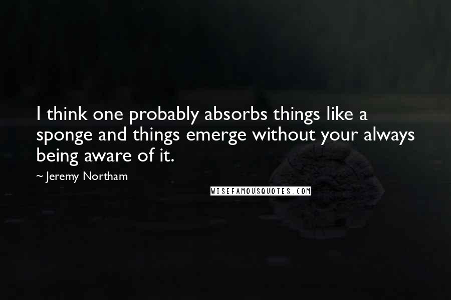 Jeremy Northam Quotes: I think one probably absorbs things like a sponge and things emerge without your always being aware of it.