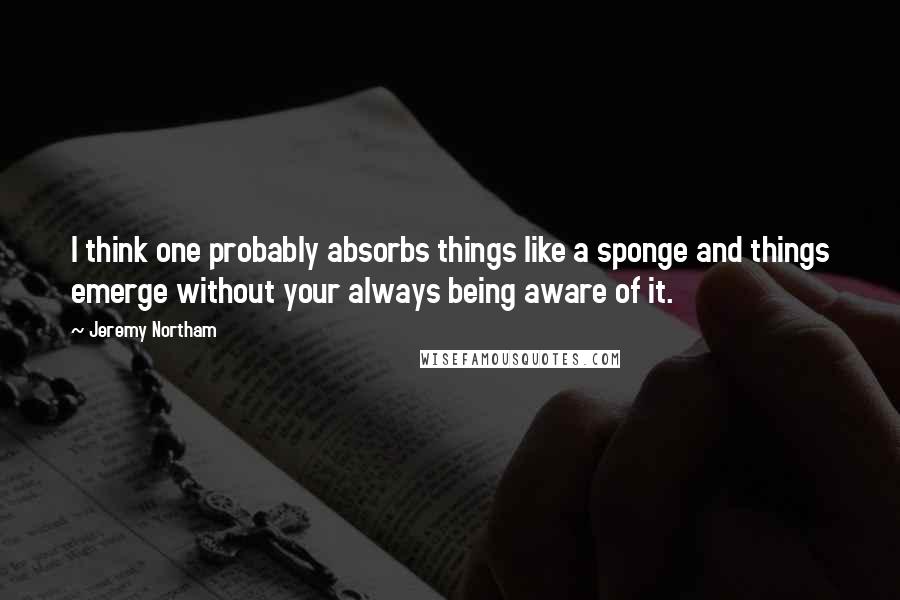 Jeremy Northam Quotes: I think one probably absorbs things like a sponge and things emerge without your always being aware of it.