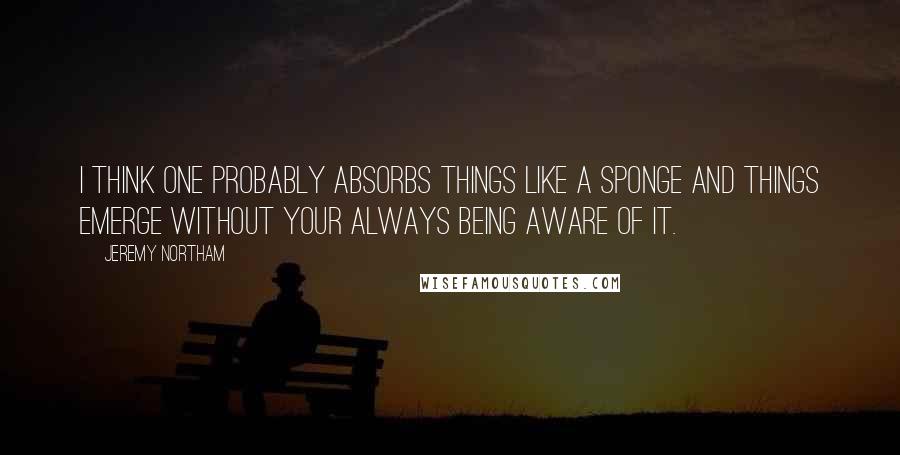 Jeremy Northam Quotes: I think one probably absorbs things like a sponge and things emerge without your always being aware of it.