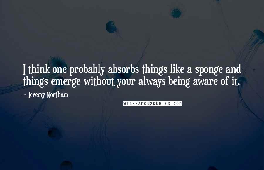 Jeremy Northam Quotes: I think one probably absorbs things like a sponge and things emerge without your always being aware of it.