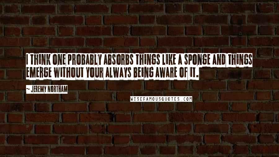 Jeremy Northam Quotes: I think one probably absorbs things like a sponge and things emerge without your always being aware of it.