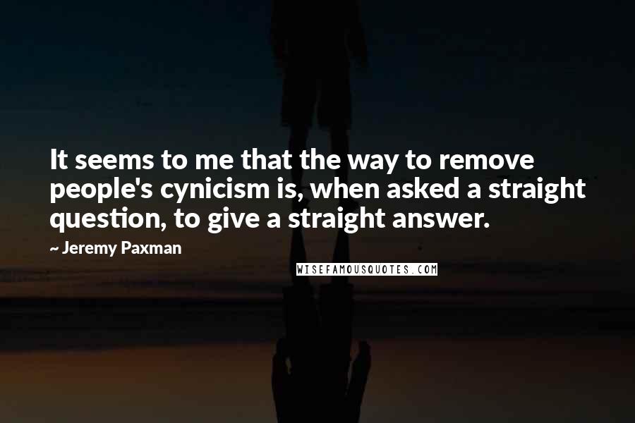 Jeremy Paxman Quotes: It seems to me that the way to remove people's cynicism is, when asked a straight question, to give a straight answer.
