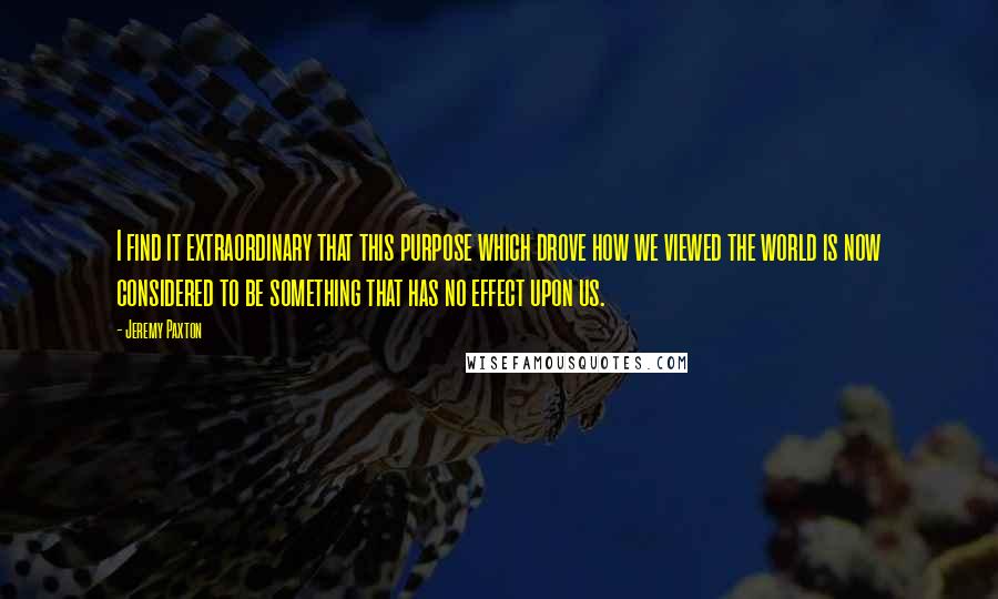 Jeremy Paxton Quotes: I find it extraordinary that this purpose which drove how we viewed the world is now considered to be something that has no effect upon us.