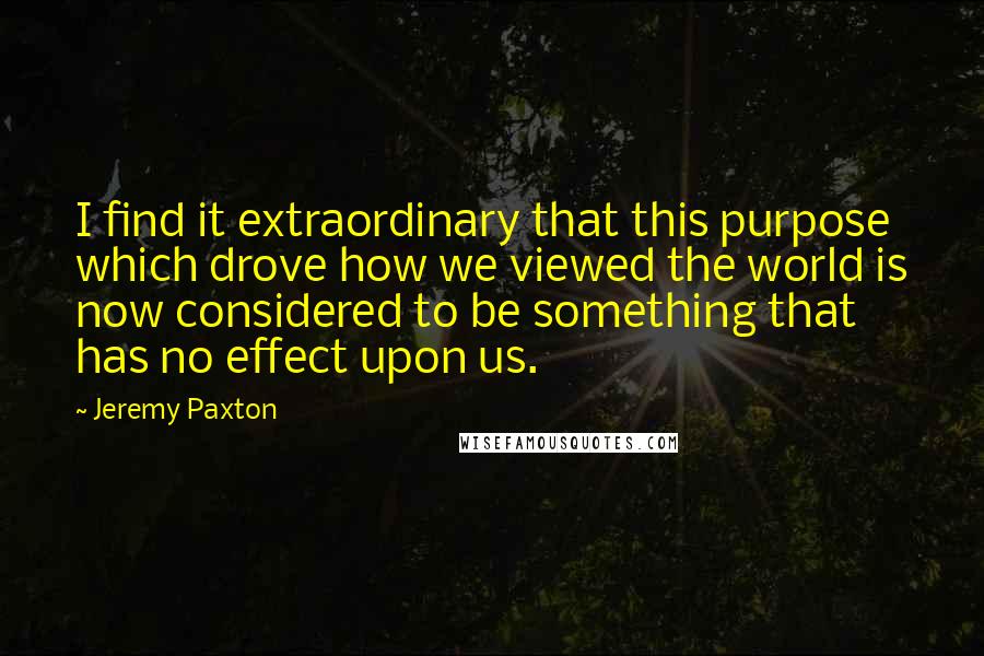 Jeremy Paxton Quotes: I find it extraordinary that this purpose which drove how we viewed the world is now considered to be something that has no effect upon us.