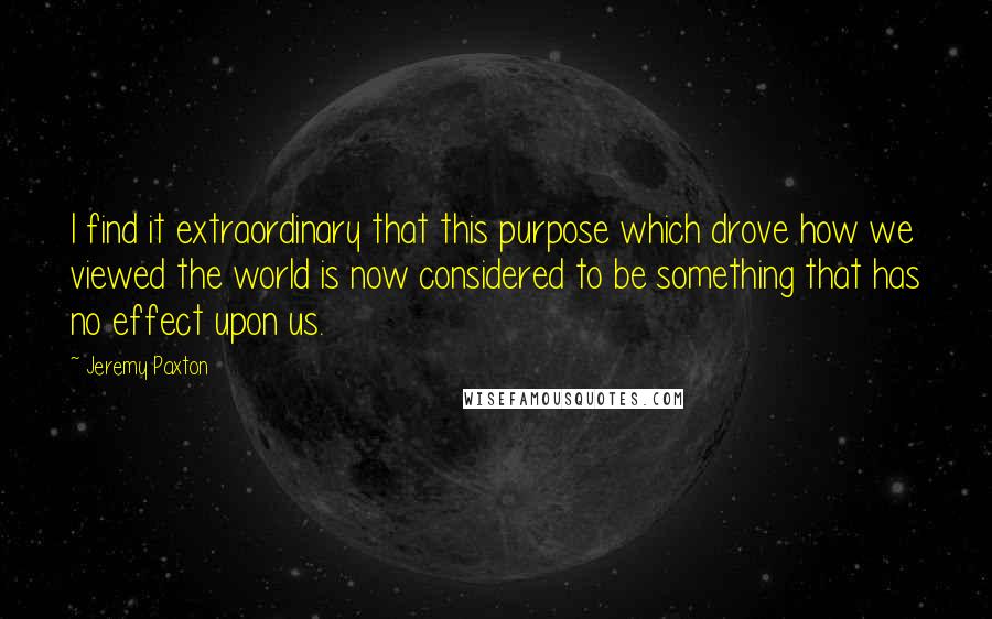 Jeremy Paxton Quotes: I find it extraordinary that this purpose which drove how we viewed the world is now considered to be something that has no effect upon us.