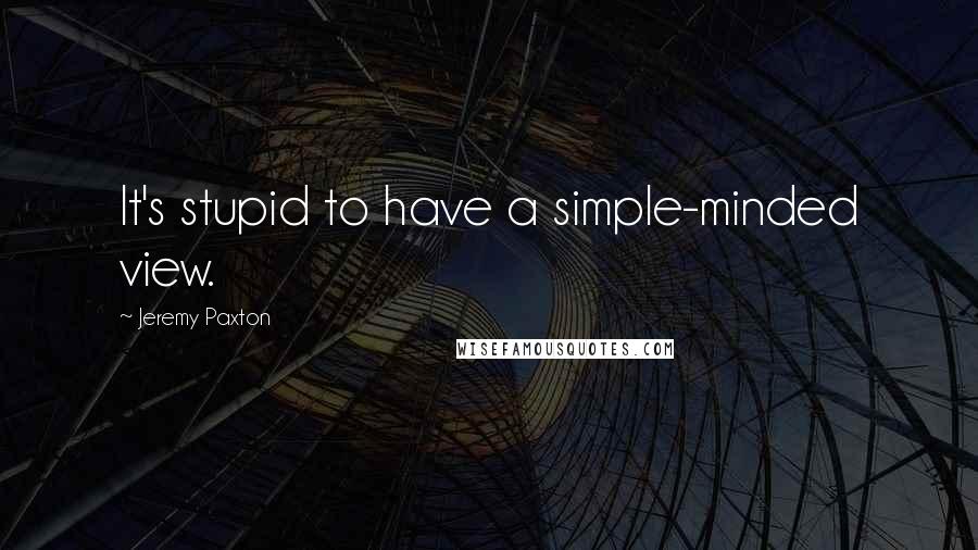 Jeremy Paxton Quotes: It's stupid to have a simple-minded view.