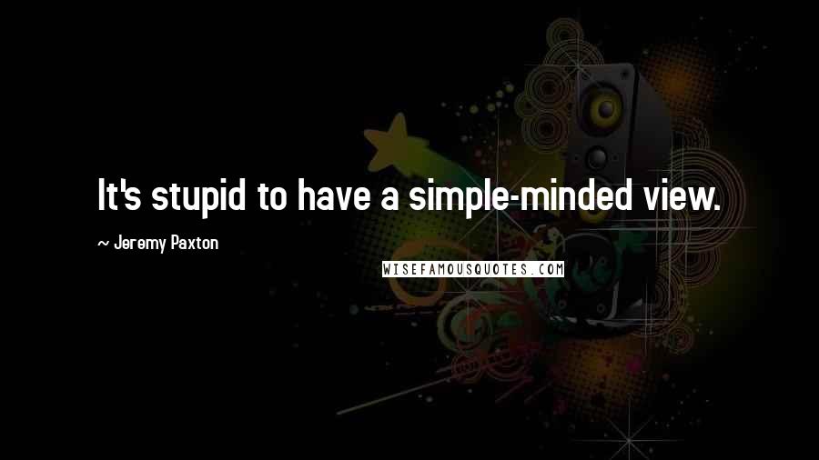 Jeremy Paxton Quotes: It's stupid to have a simple-minded view.