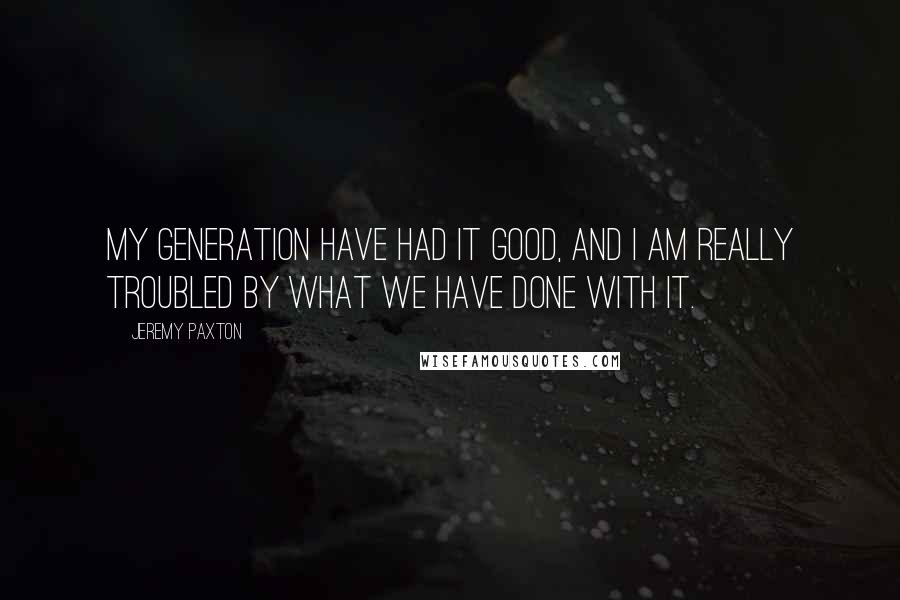 Jeremy Paxton Quotes: My generation have had it good, and I am really troubled by what we have done with it.