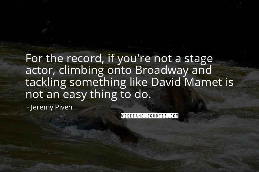 Jeremy Piven Quotes: For the record, if you're not a stage actor, climbing onto Broadway and tackling something like David Mamet is not an easy thing to do.