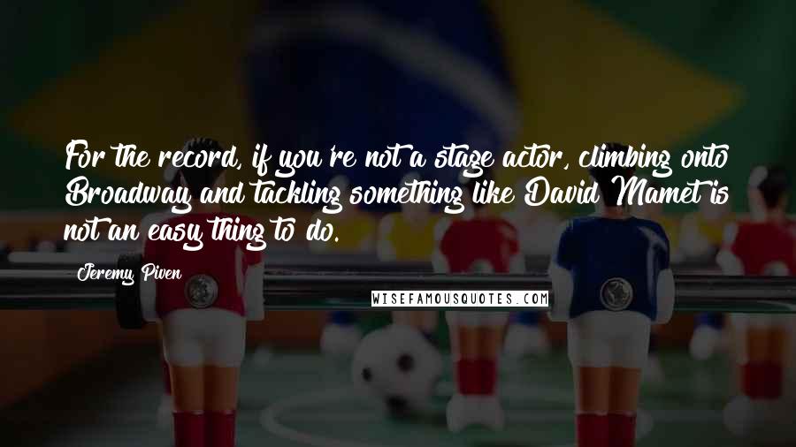 Jeremy Piven Quotes: For the record, if you're not a stage actor, climbing onto Broadway and tackling something like David Mamet is not an easy thing to do.