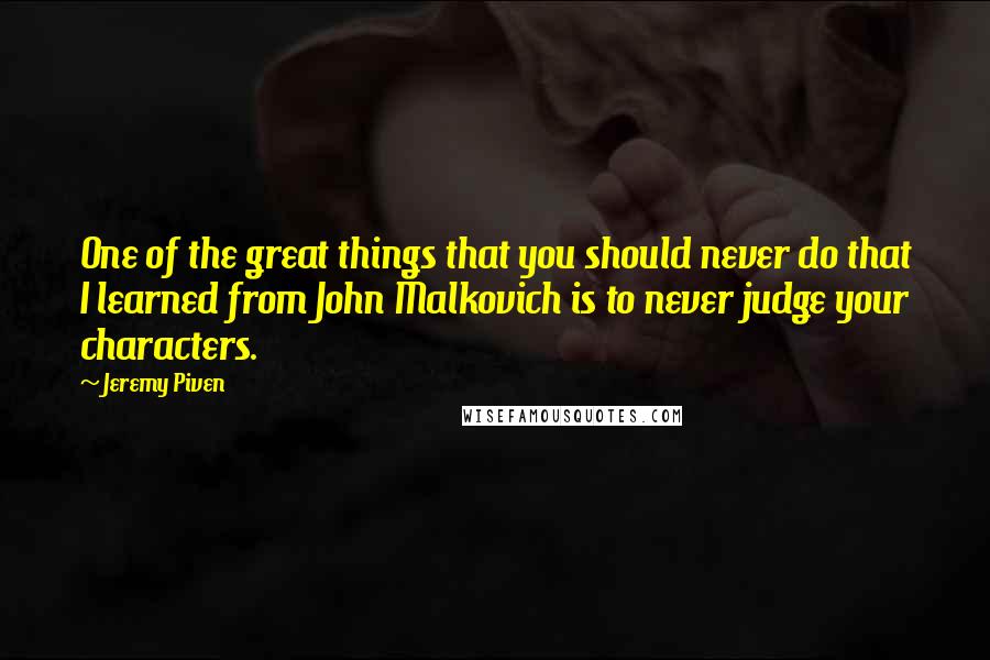 Jeremy Piven Quotes: One of the great things that you should never do that I learned from John Malkovich is to never judge your characters.