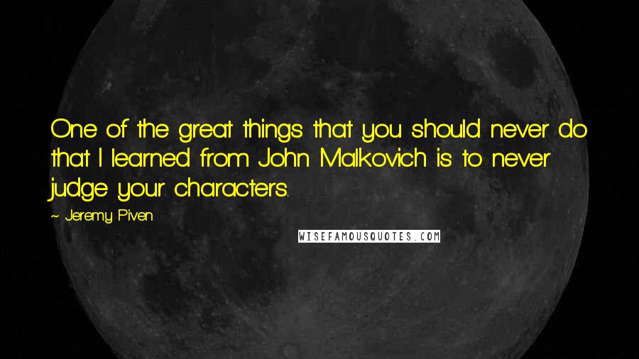 Jeremy Piven Quotes: One of the great things that you should never do that I learned from John Malkovich is to never judge your characters.