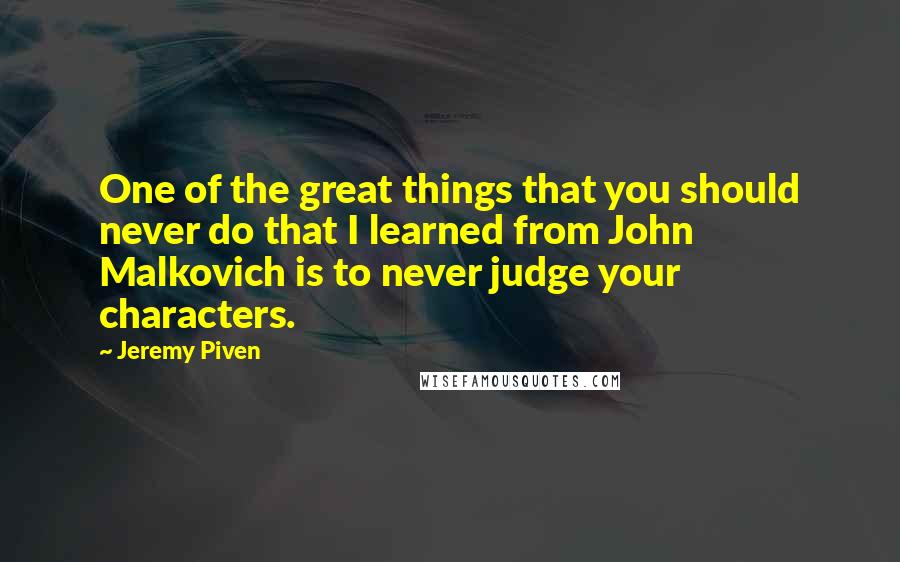 Jeremy Piven Quotes: One of the great things that you should never do that I learned from John Malkovich is to never judge your characters.