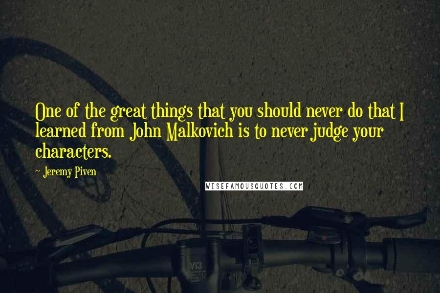 Jeremy Piven Quotes: One of the great things that you should never do that I learned from John Malkovich is to never judge your characters.