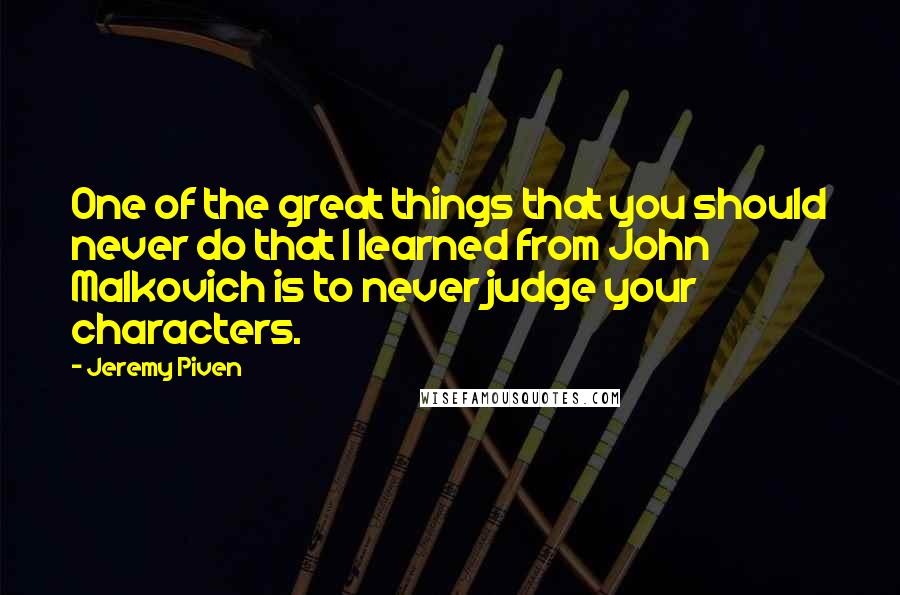 Jeremy Piven Quotes: One of the great things that you should never do that I learned from John Malkovich is to never judge your characters.