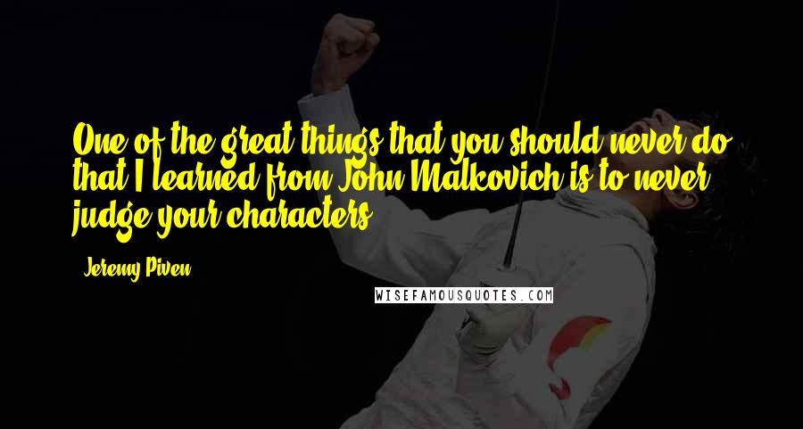 Jeremy Piven Quotes: One of the great things that you should never do that I learned from John Malkovich is to never judge your characters.