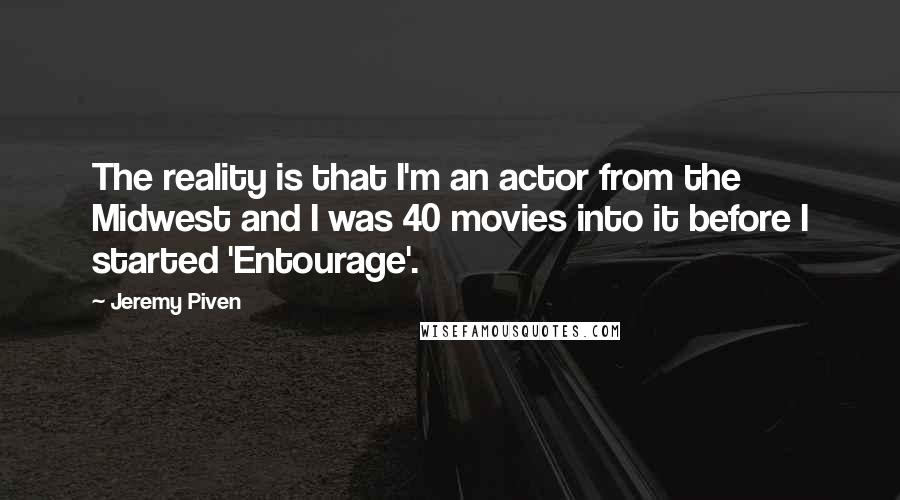 Jeremy Piven Quotes: The reality is that I'm an actor from the Midwest and I was 40 movies into it before I started 'Entourage'.