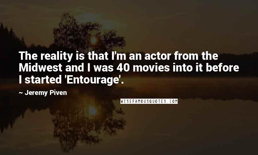 Jeremy Piven Quotes: The reality is that I'm an actor from the Midwest and I was 40 movies into it before I started 'Entourage'.