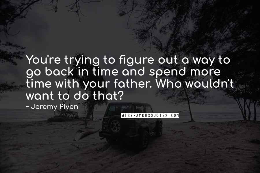 Jeremy Piven Quotes: You're trying to figure out a way to go back in time and spend more time with your father. Who wouldn't want to do that?