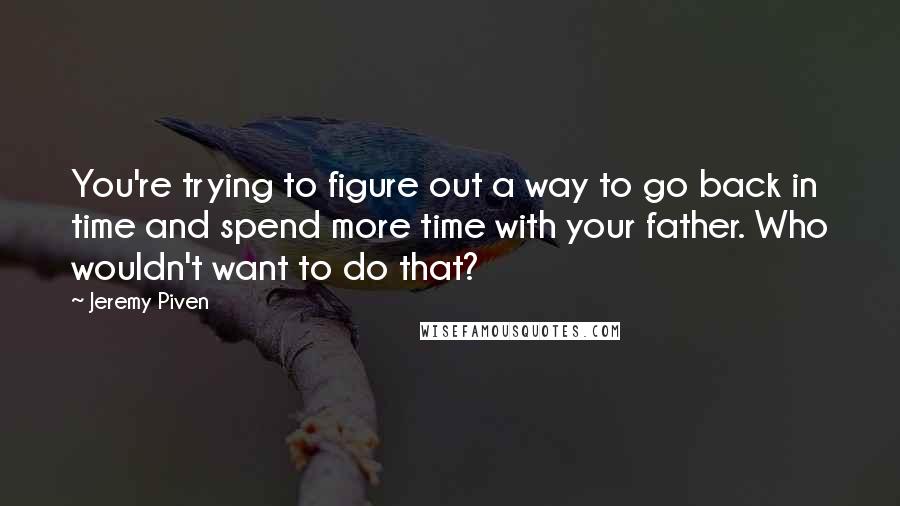 Jeremy Piven Quotes: You're trying to figure out a way to go back in time and spend more time with your father. Who wouldn't want to do that?