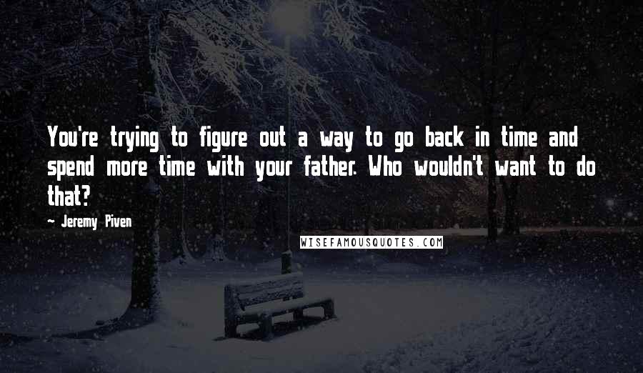 Jeremy Piven Quotes: You're trying to figure out a way to go back in time and spend more time with your father. Who wouldn't want to do that?