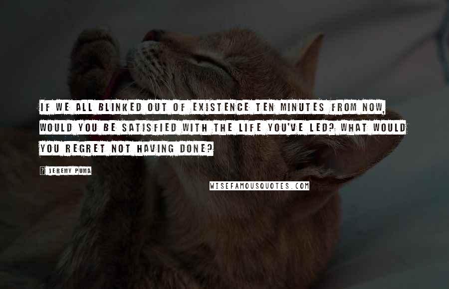 Jeremy Puma Quotes: If we all blinked out of existence ten minutes from now, would you be satisfied with the life you've led? What would you regret not having done?