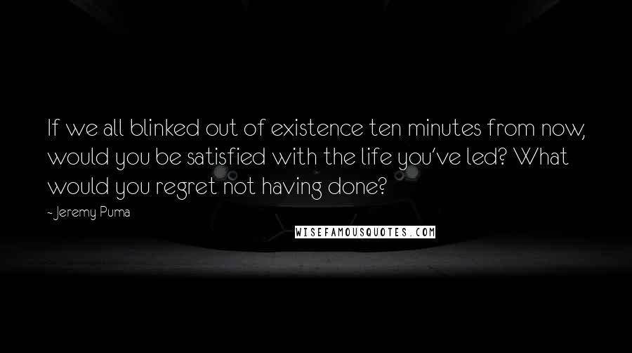 Jeremy Puma Quotes: If we all blinked out of existence ten minutes from now, would you be satisfied with the life you've led? What would you regret not having done?