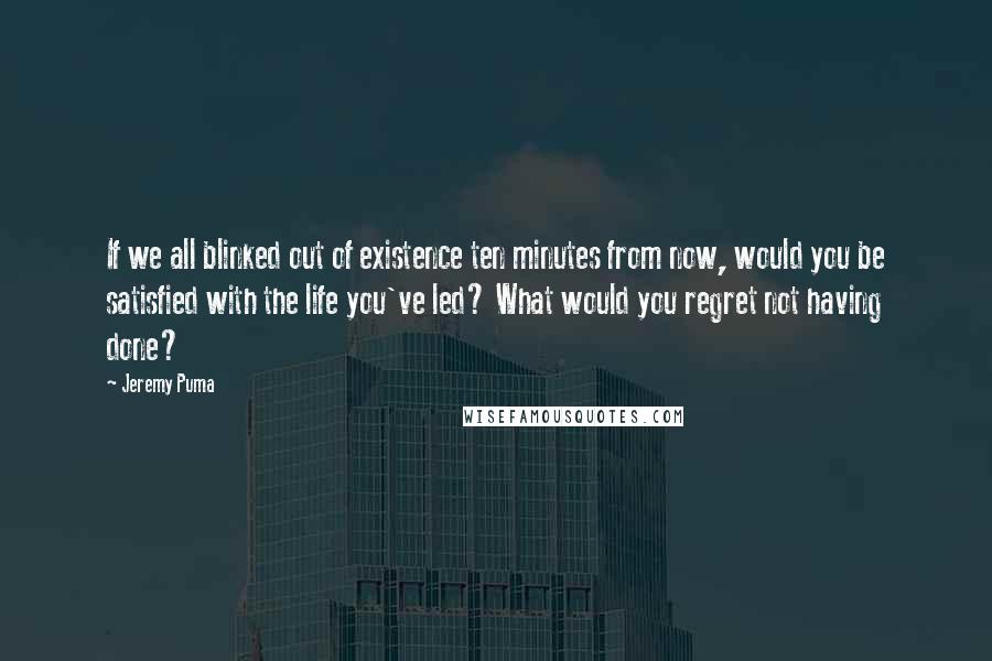 Jeremy Puma Quotes: If we all blinked out of existence ten minutes from now, would you be satisfied with the life you've led? What would you regret not having done?