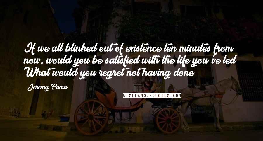 Jeremy Puma Quotes: If we all blinked out of existence ten minutes from now, would you be satisfied with the life you've led? What would you regret not having done?