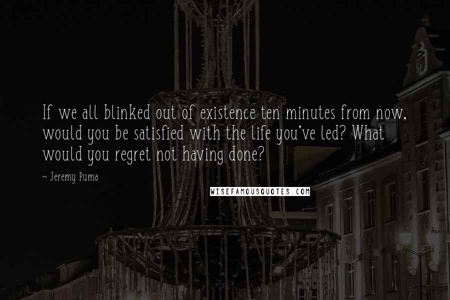 Jeremy Puma Quotes: If we all blinked out of existence ten minutes from now, would you be satisfied with the life you've led? What would you regret not having done?