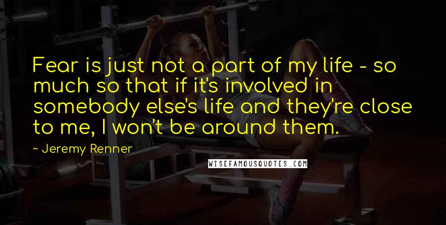 Jeremy Renner Quotes: Fear is just not a part of my life - so much so that if it's involved in somebody else's life and they're close to me, I won't be around them.
