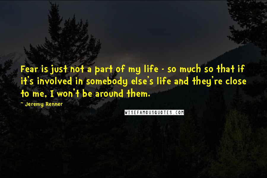 Jeremy Renner Quotes: Fear is just not a part of my life - so much so that if it's involved in somebody else's life and they're close to me, I won't be around them.