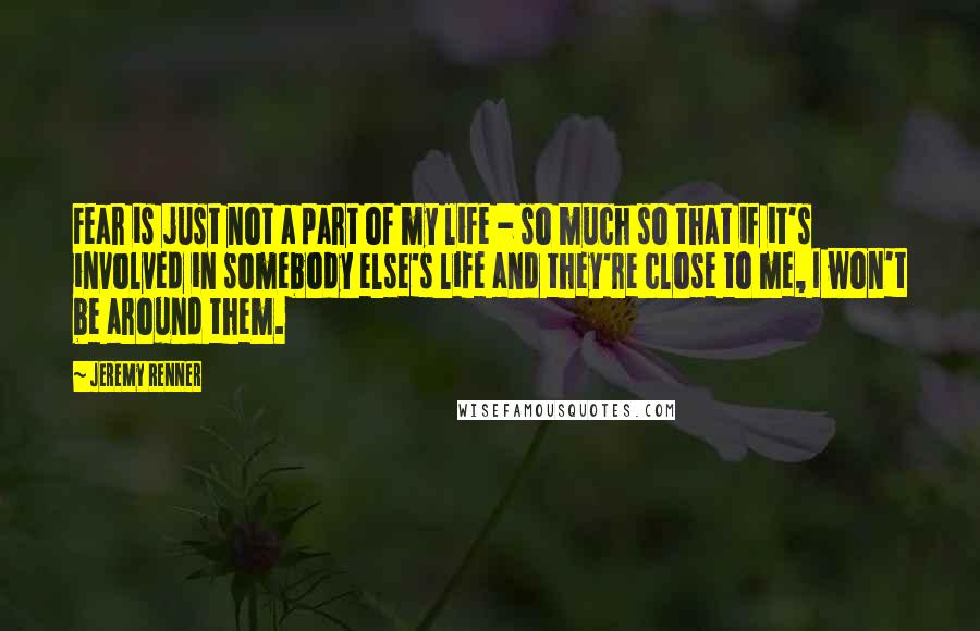 Jeremy Renner Quotes: Fear is just not a part of my life - so much so that if it's involved in somebody else's life and they're close to me, I won't be around them.