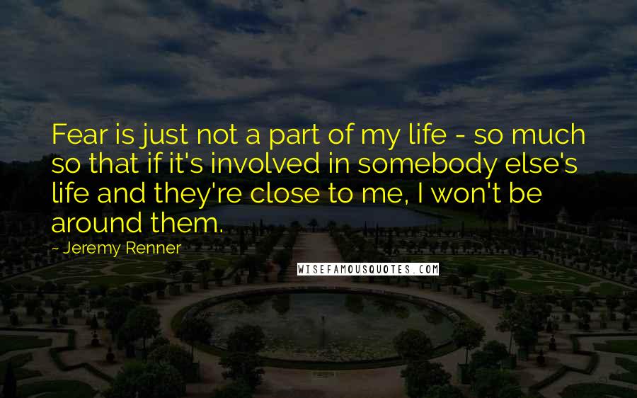 Jeremy Renner Quotes: Fear is just not a part of my life - so much so that if it's involved in somebody else's life and they're close to me, I won't be around them.