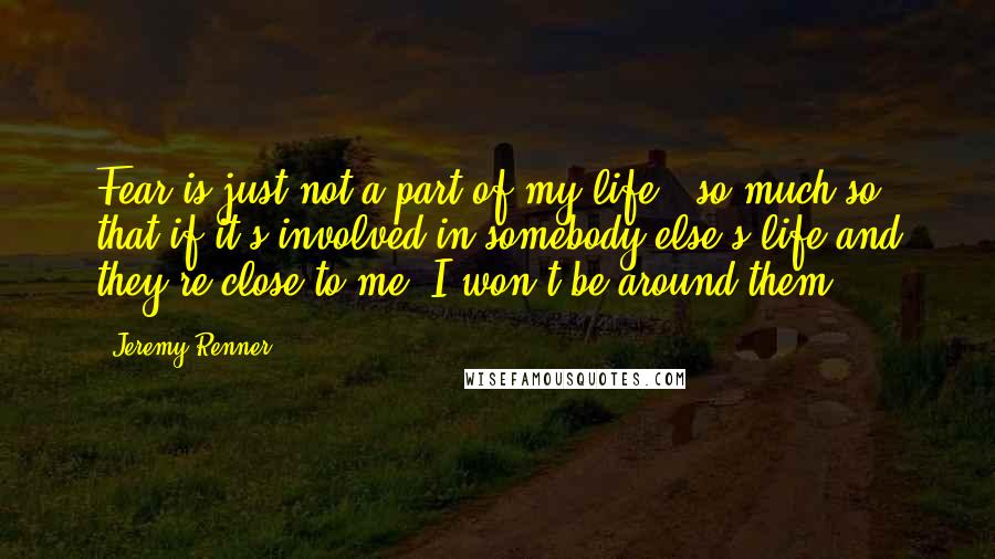 Jeremy Renner Quotes: Fear is just not a part of my life - so much so that if it's involved in somebody else's life and they're close to me, I won't be around them.