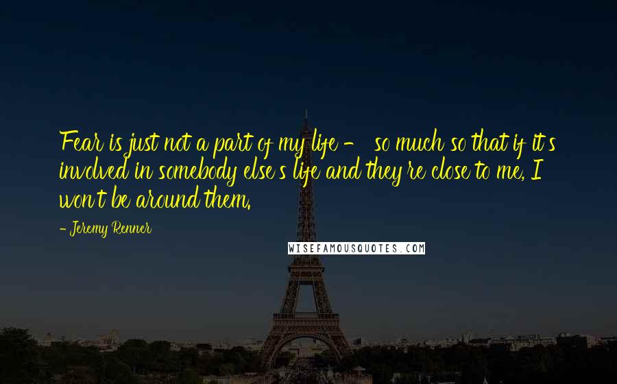 Jeremy Renner Quotes: Fear is just not a part of my life - so much so that if it's involved in somebody else's life and they're close to me, I won't be around them.