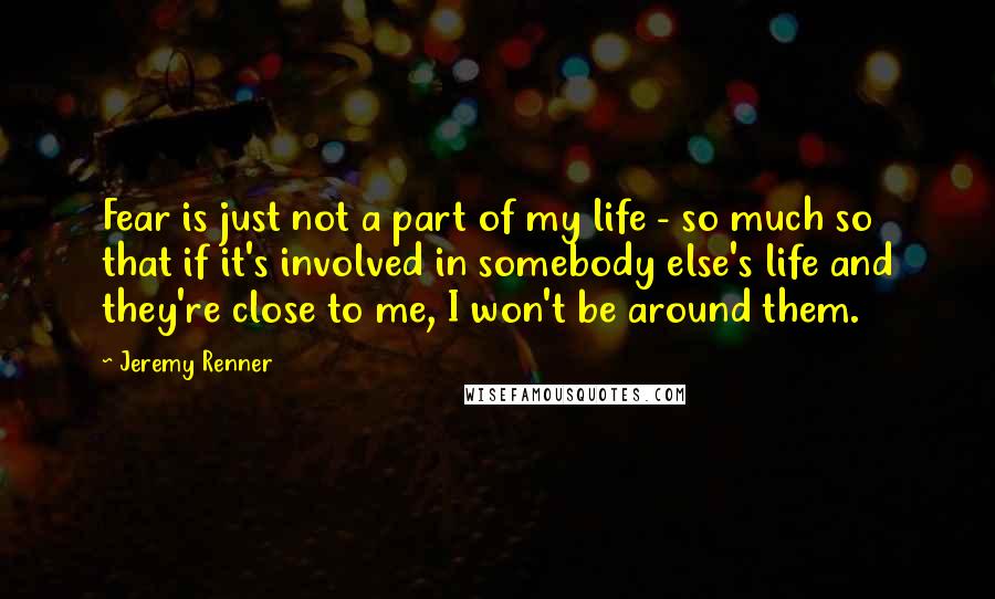 Jeremy Renner Quotes: Fear is just not a part of my life - so much so that if it's involved in somebody else's life and they're close to me, I won't be around them.