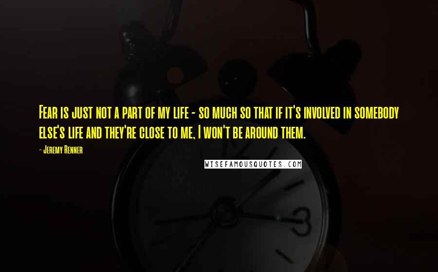 Jeremy Renner Quotes: Fear is just not a part of my life - so much so that if it's involved in somebody else's life and they're close to me, I won't be around them.