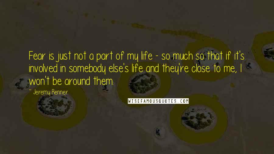 Jeremy Renner Quotes: Fear is just not a part of my life - so much so that if it's involved in somebody else's life and they're close to me, I won't be around them.