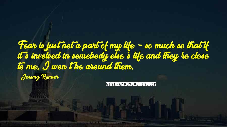 Jeremy Renner Quotes: Fear is just not a part of my life - so much so that if it's involved in somebody else's life and they're close to me, I won't be around them.