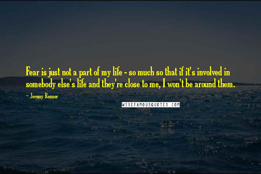 Jeremy Renner Quotes: Fear is just not a part of my life - so much so that if it's involved in somebody else's life and they're close to me, I won't be around them.