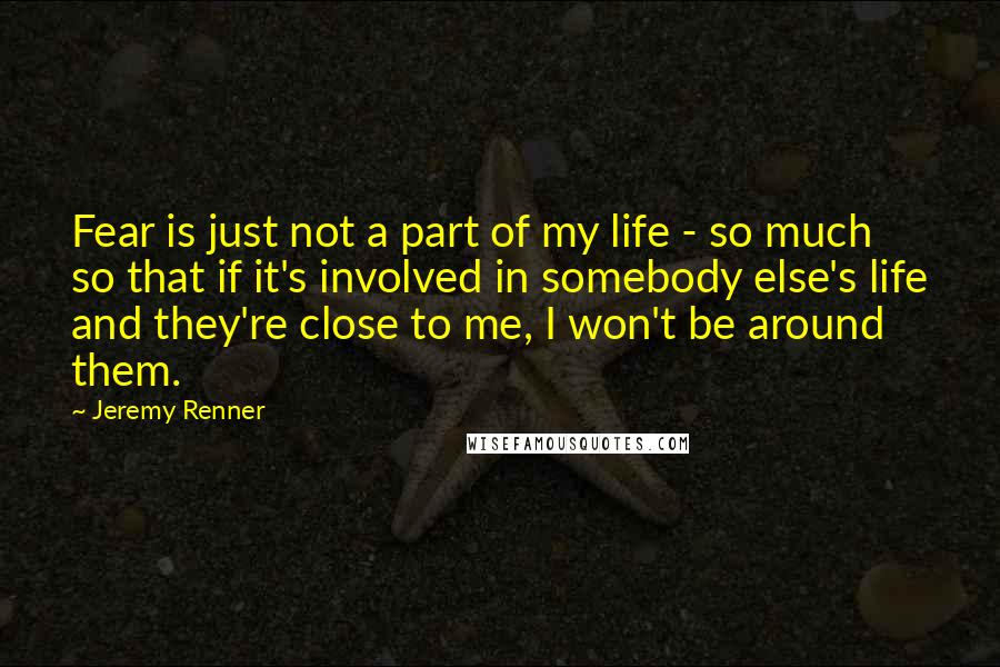 Jeremy Renner Quotes: Fear is just not a part of my life - so much so that if it's involved in somebody else's life and they're close to me, I won't be around them.