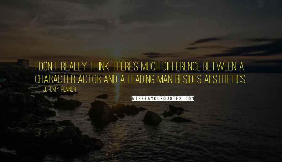 Jeremy Renner Quotes: I don't really think there's much difference between a character actor and a leading man besides aesthetics.