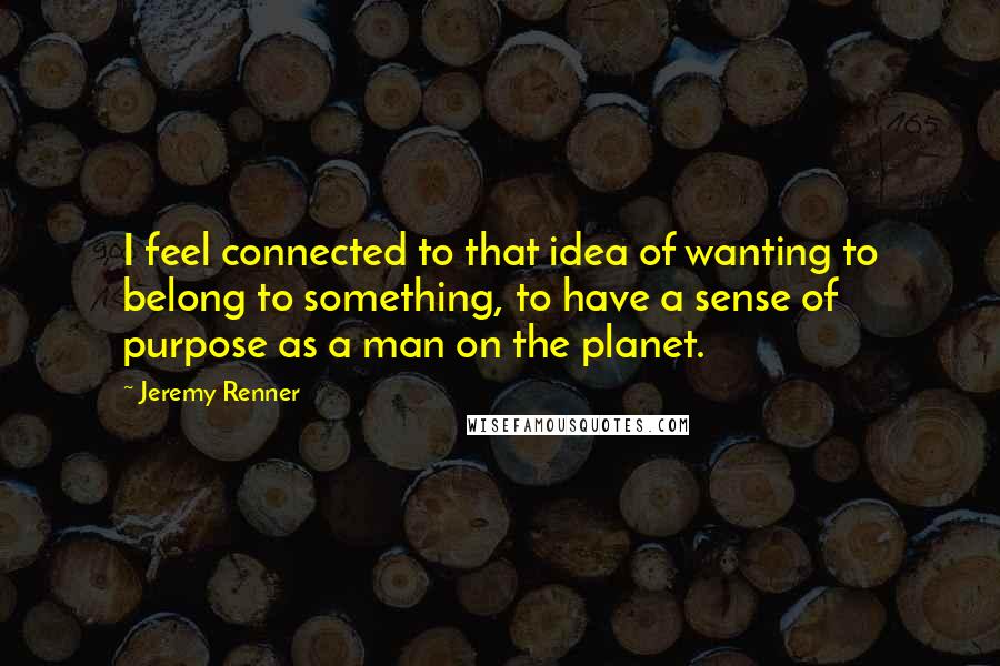 Jeremy Renner Quotes: I feel connected to that idea of wanting to belong to something, to have a sense of purpose as a man on the planet.