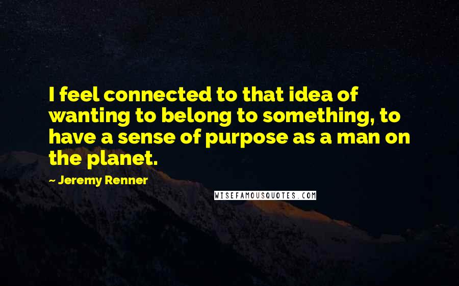 Jeremy Renner Quotes: I feel connected to that idea of wanting to belong to something, to have a sense of purpose as a man on the planet.